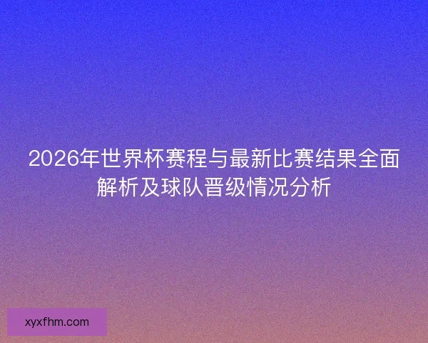 2026年世界杯赛程与最新比赛结果全面解析及球队晋级情况分析