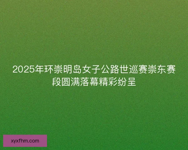 2025年环崇明岛女子公路世巡赛崇东赛段圆满落幕精彩纷呈 2025年环崇明岛女子公路世巡赛崇东赛段圆满落幕精彩纷呈