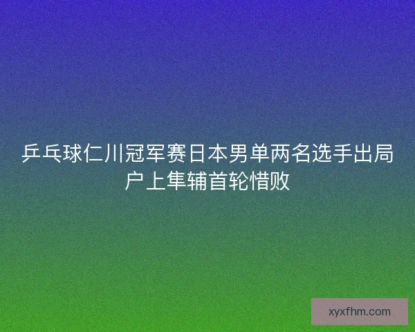 乒乓球仁川冠军赛日本男单两名选手出局户上隼辅首轮惜败