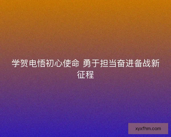 学贺电悟初心使命 勇于担当奋进备战新征程