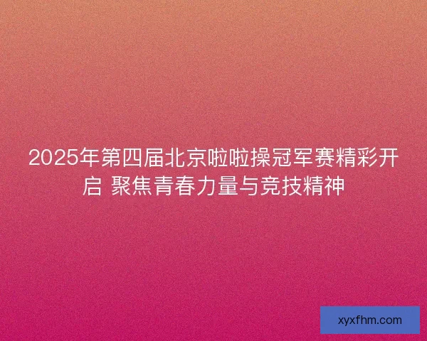 2025年第四届北京啦啦操冠军赛精彩开启 聚焦青春力量与竞技精神