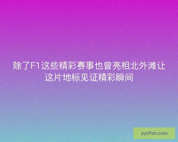 除了F1这些精彩赛事也曾亮相北外滩让这片地标见证精彩瞬间