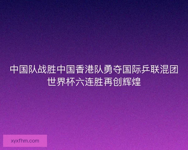 中国队战胜中国香港队勇夺国际乒联混团世界杯六连胜再创辉煌