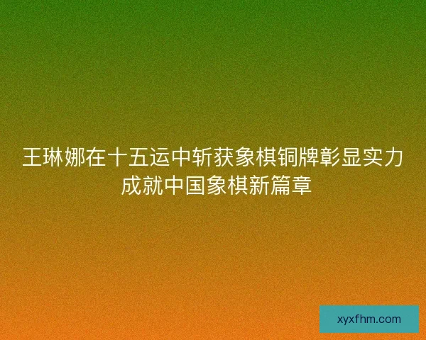 王琳娜在十五运中斩获象棋铜牌彰显实力 成就中国象棋新篇章