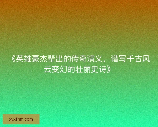 《英雄豪杰辈出的传奇演义,谱写千古风云变幻的壮丽史诗》 《英雄豪杰辈出的传奇演义,谱写千古风云变幻的壮丽史诗》