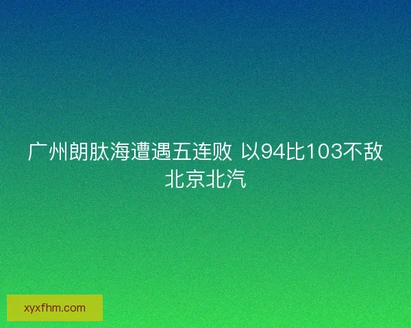 广州朗肽海遭遇五连败 以94比103不敌北京北汽 广州朗肽海遭遇五连败 以94比103不敌北京北汽