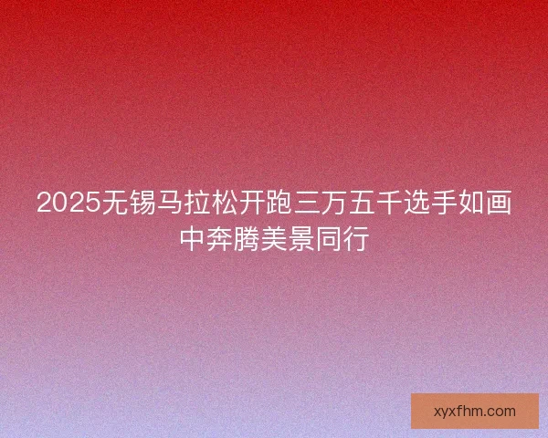 2025无锡马拉松开跑三万五千选手如画中奔腾美景同行 2025无锡马拉松开跑三万五千选手如画中奔腾美景同行