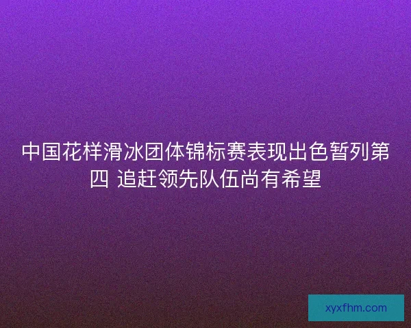 中国花样滑冰团体锦标赛表现出色暂列第四 追赶领先队伍尚有希望 中国花样滑冰团体锦标赛表现出色暂列第四 追赶领先队伍尚有希望
