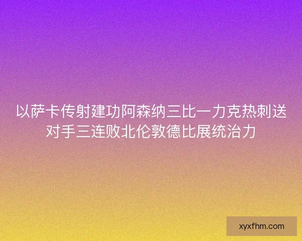 以萨卡传射建功阿森纳三比一力克热刺送对手三连败北伦敦德比展统治力 以萨卡传射建功阿森纳三比一力克热刺送对手三连败北伦敦德比展统治力