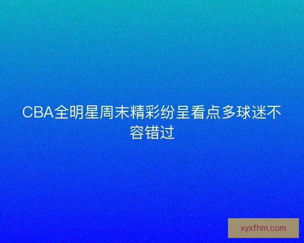 CBA全明星周末精彩纷呈看点多球迷不容错过 CBA全明星周末精彩纷呈看点多球迷不容错过