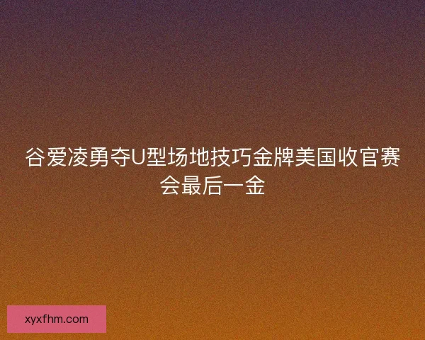 谷爱凌勇夺U型场地技巧金牌美国收官赛会最后一金 谷爱凌勇夺U型场地技巧金牌美国收官赛会最后一金