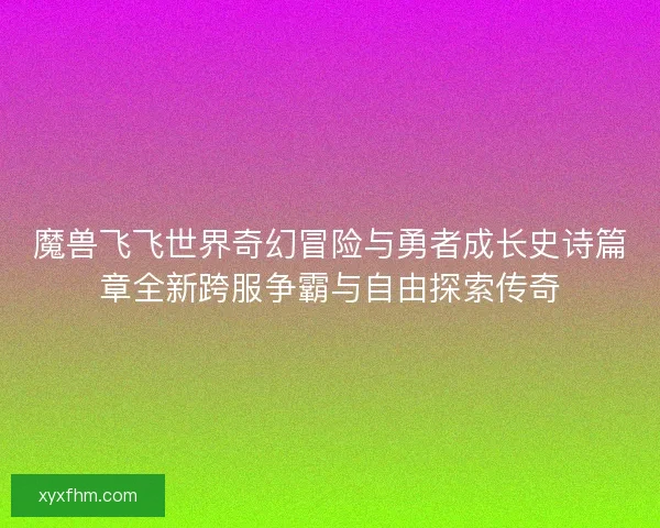 魔兽飞飞世界奇幻冒险与勇者成长史诗篇章全新跨服争霸与自由探索传奇