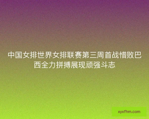 中国女排世界女排联赛第三周首战惜败巴西全力拼搏展现顽强斗志 中国女排世界女排联赛第三周首战惜败巴西全力拼搏展现顽强斗志