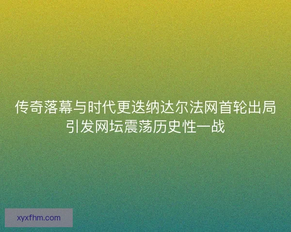 传奇落幕与时代更迭纳达尔法网首轮出局引发网坛震荡历史性一战