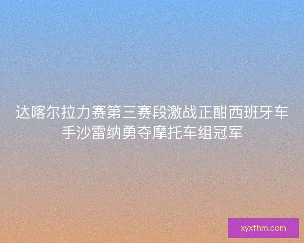 达喀尔拉力赛第三赛段激战正酣西班牙车手沙雷纳勇夺摩托车组冠军 达喀尔拉力赛第三赛段激战正酣西班牙车手沙雷纳勇夺摩托车组冠军