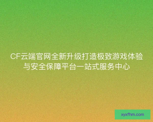 CF云端官网全新升级打造极致游戏体验与安全保障平台一站式服务中心 CF云端官网全新升级打造极致游戏体验与安全保障平台一站式服务中心