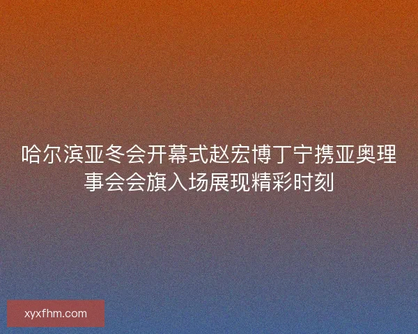 哈尔滨亚冬会开幕式赵宏博丁宁携亚奥理事会会旗入场展现精彩时刻 哈尔滨亚冬会开幕式赵宏博丁宁携亚奥理事会会旗入场展现精彩时刻