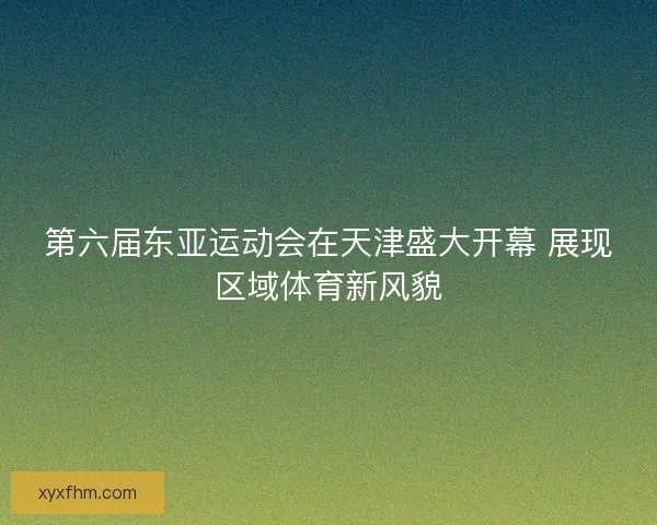 第六届东亚运动会在天津盛大开幕 展现区域体育新风貌 第六届东亚运动会在天津盛大开幕 展现区域体育新风貌