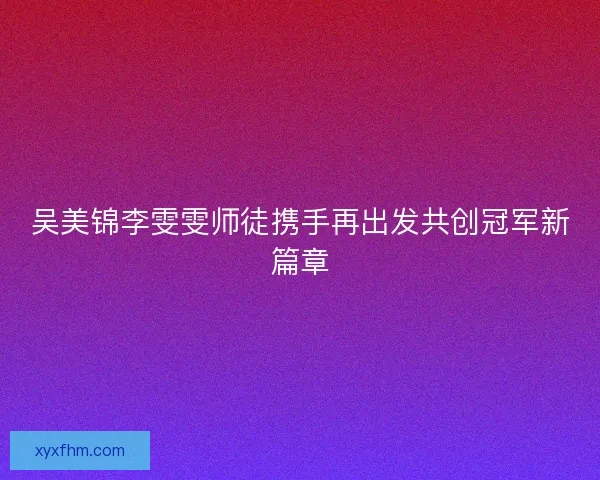 吴美锦李雯雯师徒携手再出发共创冠军新篇章 吴美锦李雯雯师徒携手再出发共创冠军新篇章