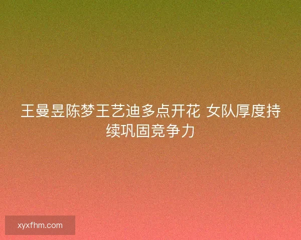 王曼昱陈梦王艺迪多点开花 女队厚度持续巩固竞争力 王曼昱陈梦王艺迪多点开花 女队厚度持续巩固竞争力