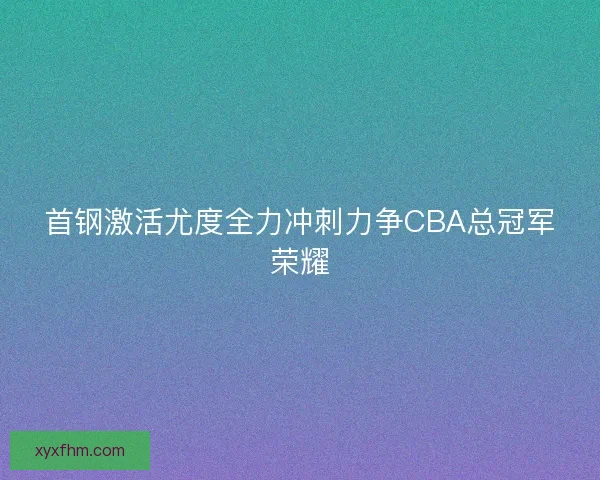 首钢激活尤度全力冲刺力争CBA总冠军荣耀 首钢激活尤度全力冲刺力争CBA总冠军荣耀