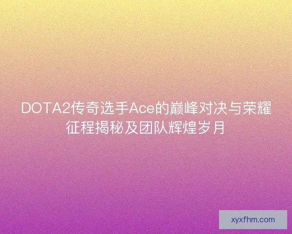 DOTA2传奇选手Ace的巅峰对决与荣耀征程揭秘及团队辉煌岁月 DOTA2传奇选手Ace的巅峰对决与荣耀征程揭秘及团队辉煌岁月