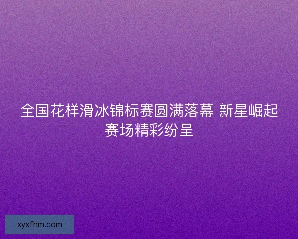 全国花样滑冰锦标赛圆满落幕 新星崛起赛场精彩纷呈