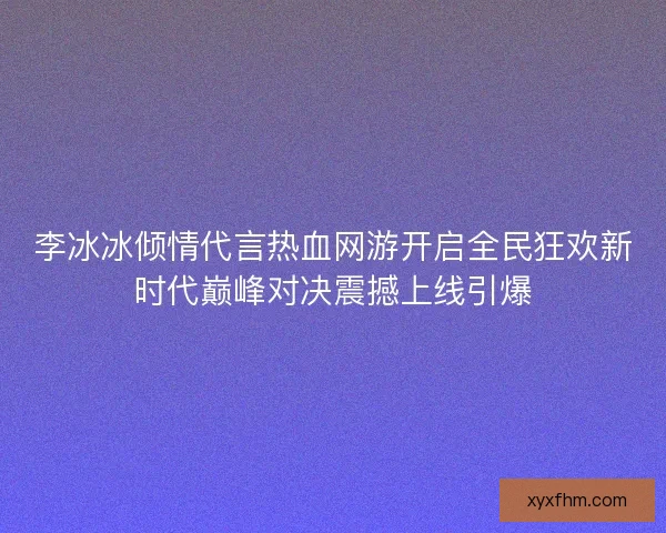 李冰冰倾情代言热血网游开启全民狂欢新时代巅峰对决震撼上线引爆 李冰冰倾情代言热血网游开启全民狂欢新时代巅峰对决震撼上线引爆